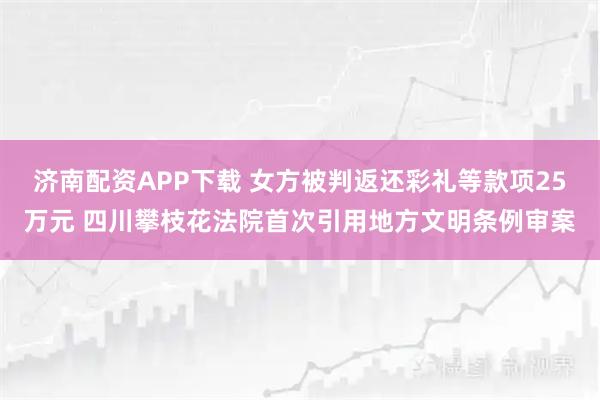 济南配资APP下载 女方被判返还彩礼等款项25万元 四川攀枝花法院首次引用地方文明条例审案