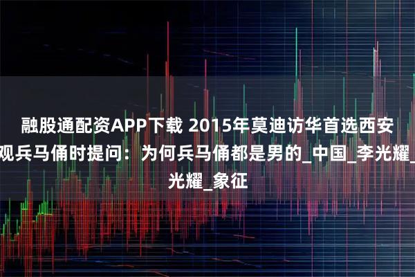融股通配资APP下载 2015年莫迪访华首选西安，参观兵马俑时提问：为何兵马俑都是男的_中国_李光耀_象征