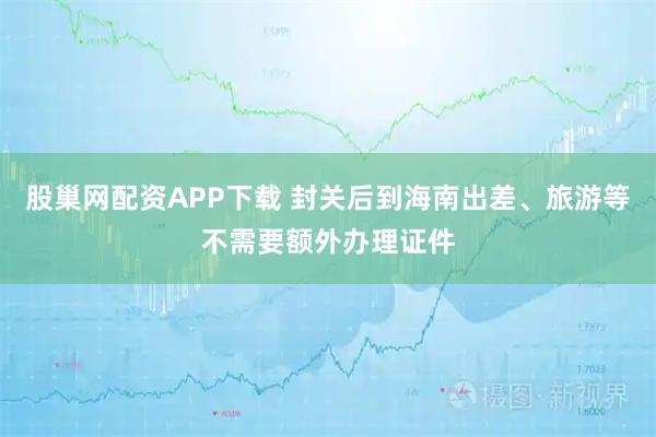 股巢网配资APP下载 封关后到海南出差、旅游等不需要额外办理证件