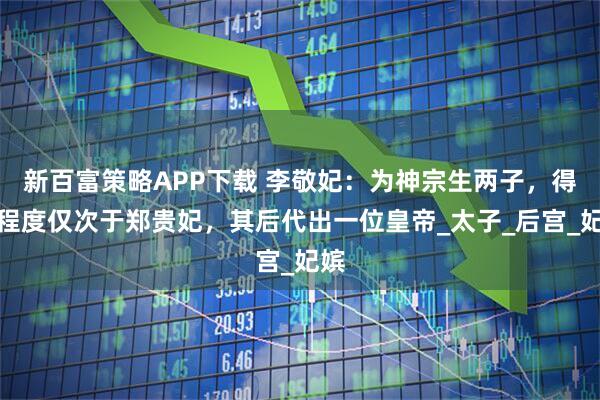 新百富策略APP下载 李敬妃：为神宗生两子，得宠程度仅次于郑贵妃，其后代出一位皇帝_太子_后宫_妃嫔
