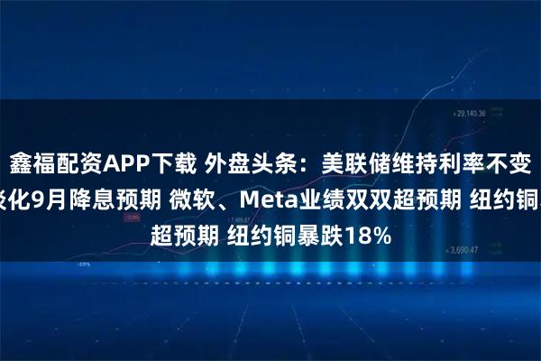 鑫福配资APP下载 外盘头条：美联储维持利率不变 鲍威尔淡化9月降息预期 微软、Meta业绩双双超预期 纽约铜暴跌18%