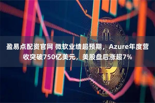 盈易点配资官网 微软业绩超预期，Azure年度营收突破750亿美元，美股盘后涨超7%