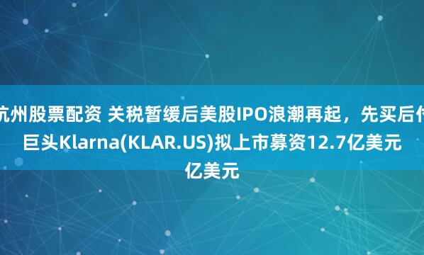 杭州股票配资 关税暂缓后美股IPO浪潮再起，先买后付巨头Klarna(KLAR.US)拟上市募资12.7亿美元
