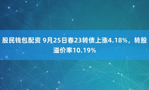股民钱包配资 9月25日春23转债上涨4.18%，转股溢价率10.19%