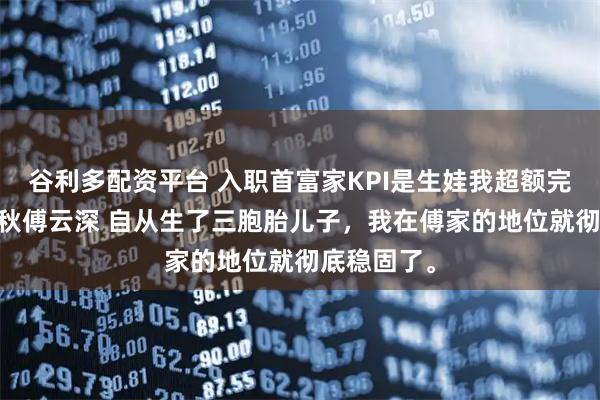 谷利多配资平台 入职首富家KPI是生娃我超额完成了 叶知秋傅云深 自从生了三胞胎儿子，我在傅家的地位就彻底稳固了。