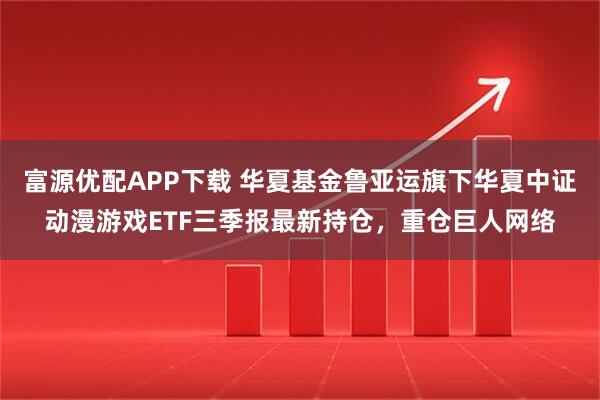 富源优配APP下载 华夏基金鲁亚运旗下华夏中证动漫游戏ETF三季报最新持仓，重仓巨人网络