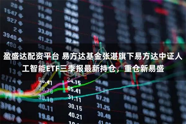 盈盛达配资平台 易方达基金张湛旗下易方达中证人工智能ETF三季报最新持仓，重仓新易盛