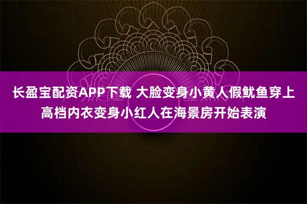 长盈宝配资APP下载 大脸变身小黄人假鱿鱼穿上高档内衣变身小红人在海景房开始表演