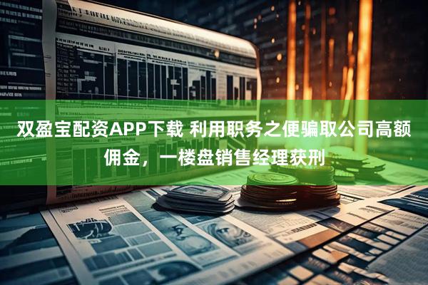双盈宝配资APP下载 利用职务之便骗取公司高额佣金，一楼盘销售经理获刑