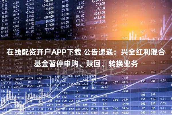 在线配资开户APP下载 公告速递：兴全红利混合基金暂停申购、赎回、转换业务