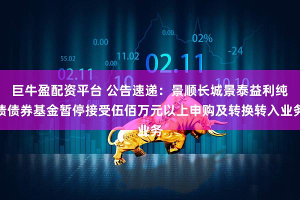 巨牛盈配资平台 公告速递：景顺长城景泰益利纯债债券基金暂停接受伍佰万元以上申购及转换转入业务