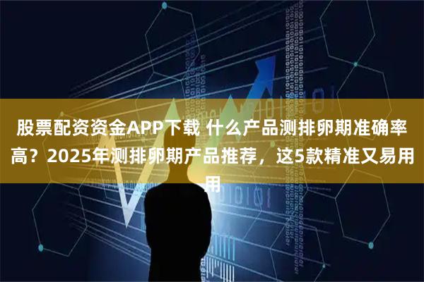 股票配资资金APP下载 什么产品测排卵期准确率高？2025年测排卵期产品推荐，这5款精准又易用