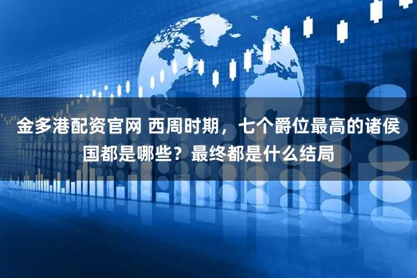 金多港配资官网 西周时期，七个爵位最高的诸侯国都是哪些？最终都是什么结局