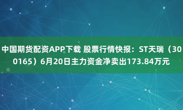 中国期货配资APP下载 股票行情快报：ST天瑞（300165）6月20日主力资金净卖出173.84万元