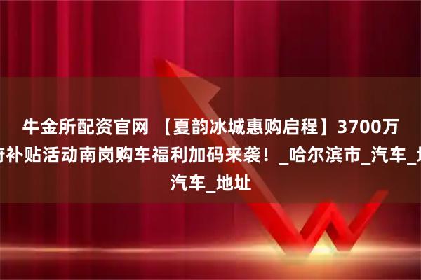 牛金所配资官网 【夏韵冰城惠购启程】3700万政府补贴活动南岗购车福利加码来袭！_哈尔滨市_汽车_地址