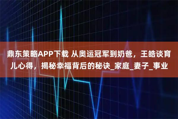 鼎东策略APP下载 从奥运冠军到奶爸，王皓谈育儿心得，揭秘幸福背后的秘诀_家庭_妻子_事业