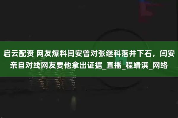 启云配资 网友爆料闫安曾对张继科落井下石，闫安亲自对线网友要他拿出证据_直播_程靖淇_网络