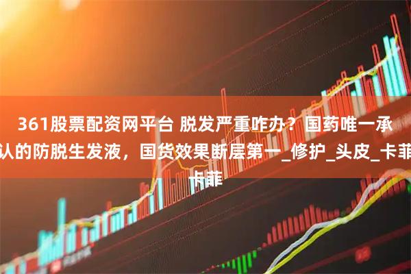 361股票配资网平台 脱发严重咋办？国药唯一承认的防脱生发液，国货效果断层第一_修护_头皮_卡菲