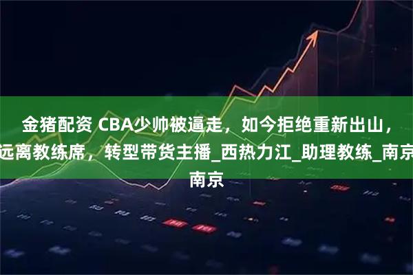 金猪配资 CBA少帅被逼走，如今拒绝重新出山，远离教练席，转型带货主播_西热力江_助理教练_南京