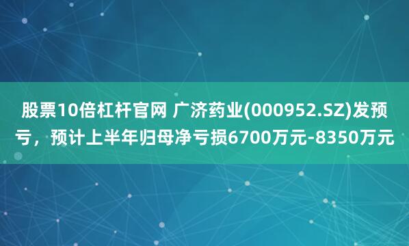股票10倍杠杆官网 广济药业(000952.SZ)发预亏，预计上半年归母净亏损6700万元-8350万元