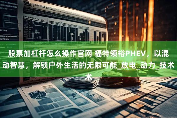 股票加杠杆怎么操作官网 福特领裕PHEV，以混动智慧，解锁户外生活的无限可能_放电_动力_技术