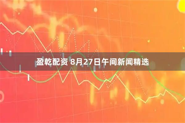 盈乾配资 8月27日午间新闻精选