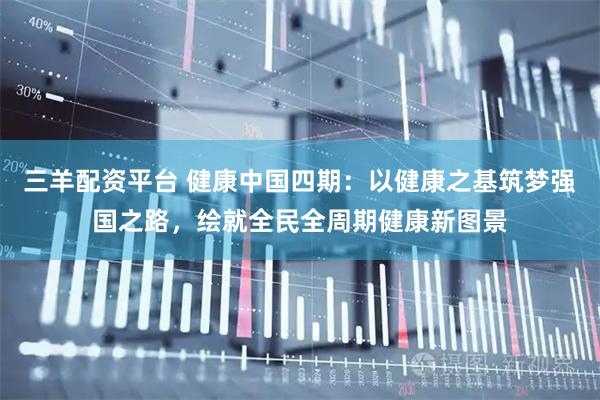 三羊配资平台 健康中国四期：以健康之基筑梦强国之路，绘就全民全周期健康新图景